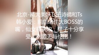 北京-两大美妖Ts王诗晴和Ts韩小爱：前后堵住大BOSS的嘴，仙女棒夹攻，样子十分享受，刺激无与伦比！