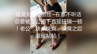 骚逼女神爱丽丝~在家不听话总要被老公摁下直接狂操一顿！老公：快点快点，操爽之后服服帖帖！