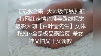 《无水全集⭐大师级作品》推_特网红走情色唯美路线视觉摄影大咖【百叶窗先生】女体私拍~全是极品露脸反_差女神又拍又干又调教