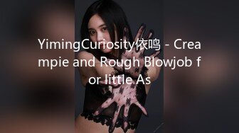 YimingCuriosity依鸣 - Creampie and Rough Blowjob for little As