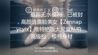 ⚫️⚫️最新无水福利，已被封，高颜值露脸美女【Zennapycyix】推特绝版大尺度私拍，高级脸，模特身材