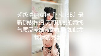 超级清纯女神『小熊BB』最新顶级私拍 无可挑剔的清纯气质反差婊各种啪操 如此尤物操就完事了