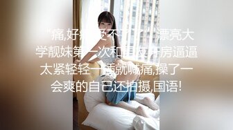 “痛,好痛,受不了了”漂亮大学靓妹第一次和男友开房逼逼太紧轻轻一插就喊痛,操了一会爽的自己还拍摄,国语!