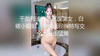   干劲利速高品质操美女，白裙小姐姐，黑丝大屁股特写交，全力出击猛操