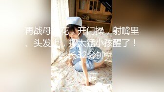 再战母女花，开门操，射嘴里、头发上，操太猛小孩醒了！时长32分钟