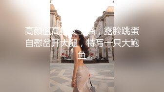 高颜值高挑女主播，露脸跳蛋自慰岔开大腿，特写一只大鲍鱼