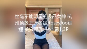 丝毫不输明星的极品女神 杭州顶级上流名媛RosesJoo鲤鲤 美穴爆乳 户外漏出3P