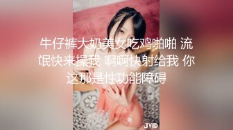 牛仔裤大奶美女吃鸡啪啪 流氓快来操我 啊啊快射给我 你这那是性功能障碍