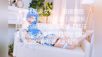 ★☆《顶级女神☀️重磅泄密》★☆露脸才是王道！高颜长腿极品身材外围绿茶婊【野马】定制~洗澡紫薇打炮全自动你的女神有钱人的母狗