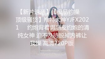 【新片速遞】【极品约操❤️顶级骚货】推特大神YJFX2021❤️约炮背着男朋友约炮的清纯女神 迫不及待脱掉内裤让我操 高清720P版 