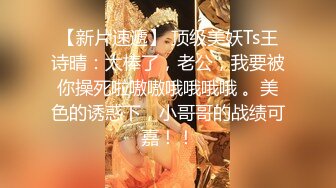 【新片速遞】 顶级美妖Ts王诗晴：太棒了，老公，我要被你操死啦嗷嗷哦哦哦哦 。美色的诱惑下，小哥哥的战绩可嘉！！