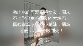 嫩出水的可爱眼镜女友，周末不上学寝室吃男友的大鸡巴，真心喜欢这样的小萌妹，悄鸡可爱，吃鸡舒服到死！