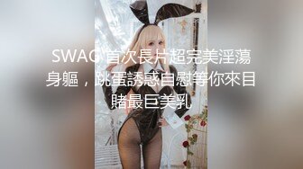 SWAG 首次長片超完美淫蕩身軀，跳蛋誘惑自慰等你來目賭最巨美乳