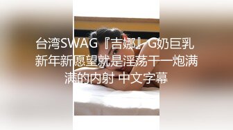 台湾SWAG『吉娜』G奶巨乳 新年新愿望就是淫荡干一炮满满的内射 中文字幕