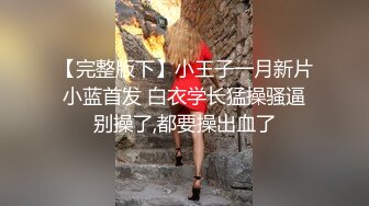 【完整版下】小王子一月新片 小蓝首发 白衣学长猛操骚逼 别操了,都要操出血了