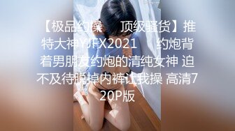 【极品约操❤️顶级骚货】推特大神YJFX2021❤️约炮背着男朋友约炮的清纯女神 迫不及待脱掉内裤让我操 高清720P版