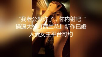 “我老公默许了，你内射吧“操逼大神『西兰花』新作已婚人妻女主平台可约