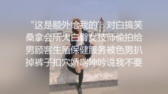 “这是额外给我的”对白搞笑桑拿会所大白臀女技师偸拍给男顾客生殖保健服务被色男扒掉裤子扣穴娇喘呻吟说我不要