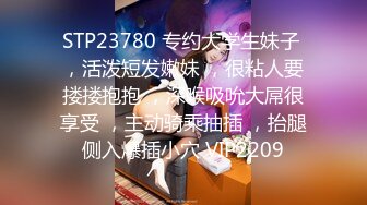 STP23780 专约大学生妹子 ，活泼短发嫩妹 ，很粘人要搂搂抱抱 ，深喉吸吮大屌很享受 ，主动骑乘抽插 ，抬腿侧入爆插小穴 VIP2209