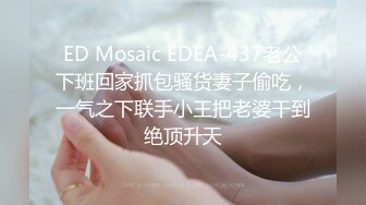 ED Mosaic EDEA-437老公下班回家抓包骚货妻子偷吃，一气之下联手小王把老婆干到绝顶升天