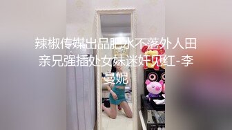 辣椒传媒出品肥水不落外人田亲兄强插处女妹迷奸见红-李曼妮