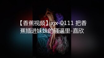 【香蕉视频】xjx-0111 把香蕉插进妹妹的骚逼里-嘉欣