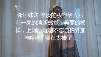 邻居妹妹 淡淡的妆容给人眼前一亮的清新感觉，美丽的模样，上厕所嘘嘘不忘自拍外加呻吟声，实在太棒了！