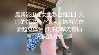 最新流出【女士私密推油】久违的饥渴小骚货河南妹再临体验超爽体验 推油按摩无套插入操到内射