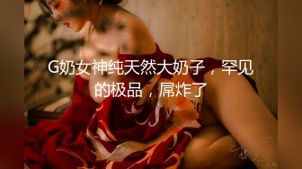 G奶女神纯天然大奶子，罕见的极品，屌炸了