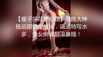 【瘦子探花梦幻馆】泡良大神极品眼镜学生妹，逼逼特写水多，少女胴体翻滚暴插！