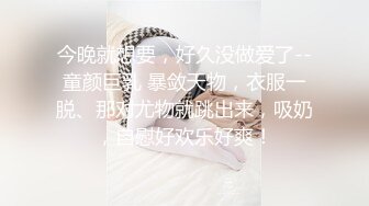 今晚就想要，好久没做爱了--童颜巨乳 暴敛天物，衣服一脱、那对尤物就跳出来，吸奶，自慰好欢乐好爽！