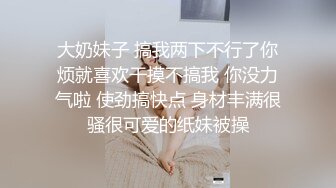 大奶妹子 搞我两下不行了你烦就喜欢干摸不搞我 你没力气啦 使劲搞快点 身材丰满很骚很可爱的纸妹被操