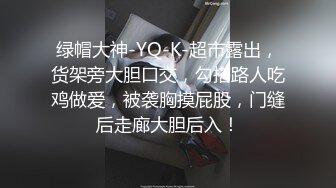 绿帽大神-YQ-K-超市露出，货架旁大胆口交，勾搭路人吃鸡做爱，被袭胸摸屁股，门缝后走廊大胆后入！