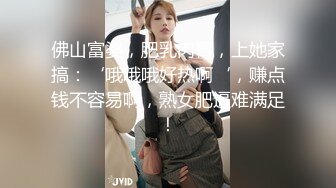 佛山富婆，肥乳肉臀，上她家搞：‘哦哦哦好热啊‘，赚点钱不容易啊，熟女肥逼难满足！