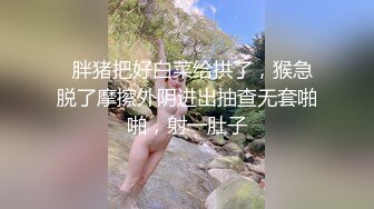   胖猪把好白菜给拱了，猴急脱了摩擦外阴进出抽查无套啪啪，射一肚子