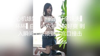 心机婊姐姐下药迷奸亲妹夫▌坏坏▌白虎小穴被舔的好爽 刺入瞬间上头顶到子宫口撞击