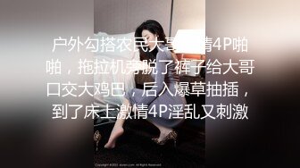 户外勾搭农民大哥激情4P啪啪，拖拉机旁脱了裤子给大哥口交大鸡巴，后入爆草抽插，到了床上激情4P淫乱又刺激