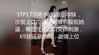 STP17708 98制服小学妹，沙发上让小骚逼撅着屁股抠她逼，略显生涩的口交很刺激，69舔逼草她嘴，激情上位