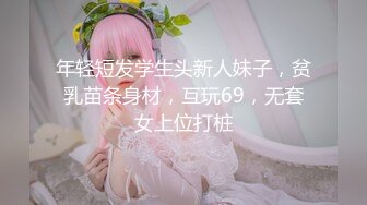 年轻短发学生头新人妹子，贫乳苗条身材，互玩69，无套女上位打桩