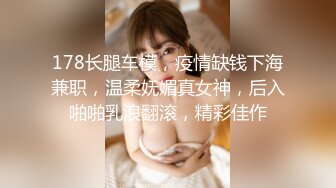 178长腿车模，疫情缺钱下海兼职，温柔妩媚真女神，后入啪啪乳浪翻滚，精彩佳作