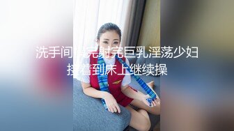 洗手间操完射完巨乳淫荡少妇接着到床上继续操