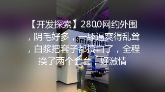 【开发探索】2800网约外围，阴毛好多，一舔逼爽得乱耸，白浆把套子都搞白了，全程换了两个套套，好激情