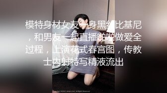 模特身材女友一身黑丝比基尼，和男友一起直播啪啪做爱全过程，上演花式春宫图，传教士内射特写精液流出