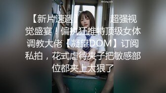 【新片速遞】 ⚫️⚫️超强视觉盛宴！偏执狂推特顶级女体调教大佬【凝望DOM】订阅私拍，花式虐待夹子把敏感部位都夹上太狠了