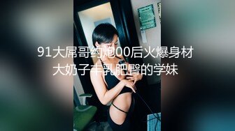 91大屌哥约炮00后火爆身材 大奶子丰乳肥臀的学妹 