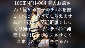 109IENFH-064 素人お嬢さん！悩める男子のチ○ポを優しく洗ってあげてもらえませんか？初めて至近距離でじっくり見るギンギンチ○ポに発情！中出しセックスさせてくれました！ なぎさちゃん