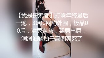 【我是探索者】打响年终最后一炮，3000网约外围，极品00后，清秀苗条，猛男出屌，润滑油辅助干高潮爽死了