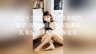 沪上十三姨自称全球最紧鸡巴套子  冷艳妈生脸拥有饱满美乳 彰显逆天反差献身金主