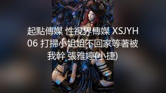 起點傳媒 性視界傳媒 XSJYH06 打掃小姐姐不回家等著被我幹 張雅婷(小捷)