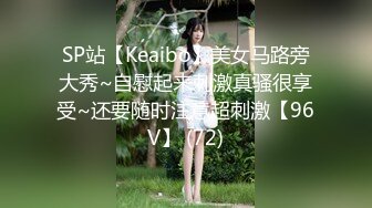 SP站【Keaibo】美女马路旁大秀~自慰起来刺激真骚很享受~还要随时注意超刺激【96V】 (72)